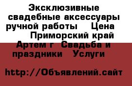 Эксклюзивные свадебные аксессуары ручной работы. › Цена ­ 500 - Приморский край, Артем г. Свадьба и праздники » Услуги   